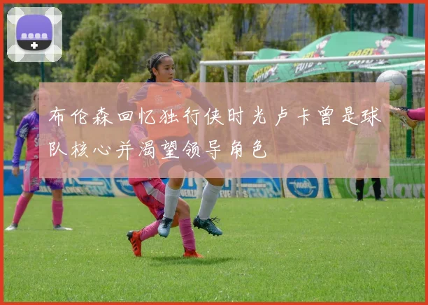 布伦森回忆独行侠时光卢卡曾是球队核心并渴望领导角色