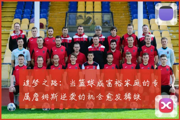 追梦之路：当篮球成富裕家庭的专属詹姆斯逆袭的机会愈发稀缺