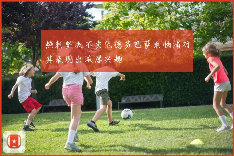热刺坚决不卖范德芬巴萨利物浦对其表现出浓厚兴趣