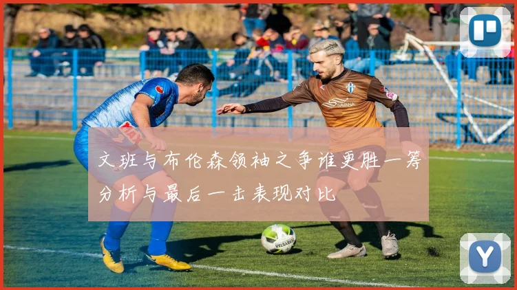文班与布伦森领袖之争谁更胜一筹分析与最后一击表现对比