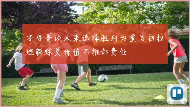 字母哥谈未来选择胜利为重马祖拉理解球员价值不推卸责任