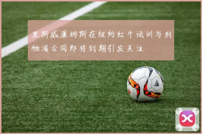 里斯威廉姆斯在纽约红牛试训与利物浦合同即将到期引发关注