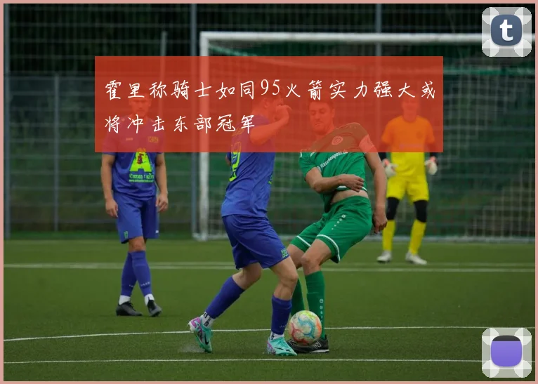 霍里称骑士如同95火箭实力强大或将冲击东部冠军