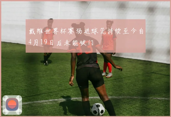 戴维世界杯赛场进球荒持续至今自4月19日后未能破门