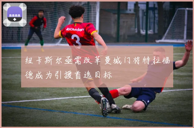 纽卡斯尔亟需改革曼城门将特拉福德成为引援首选目标