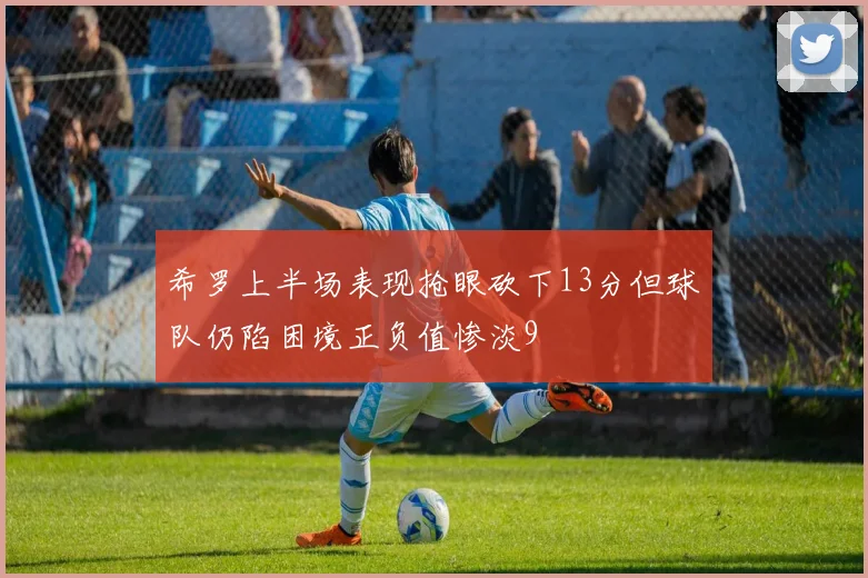 希罗上半场表现抢眼砍下13分但球队仍陷困境正负值惨淡9