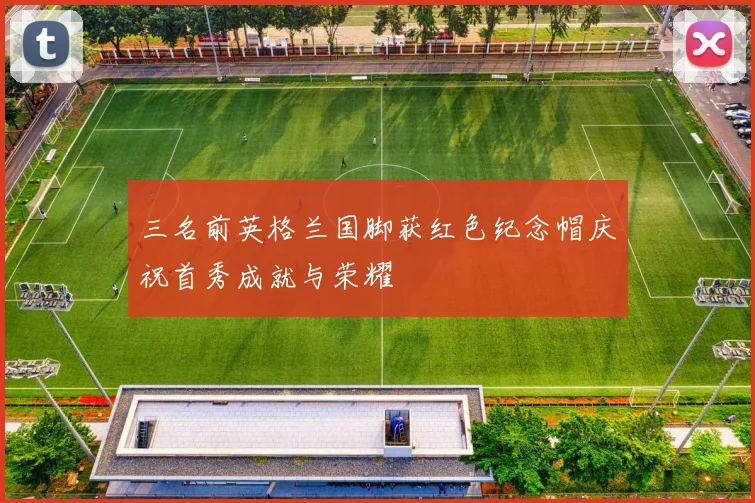 三名前英格兰国脚获红色纪念帽庆祝首秀成就与荣耀