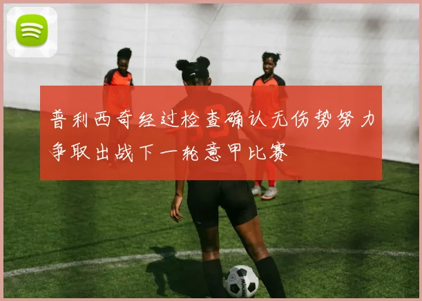 普利西奇经过检查确认无伤势努力争取出战下一轮意甲比赛