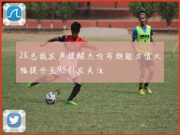 2K总裁发声提醒杰伦布朗能力值大幅提升至95引发关注