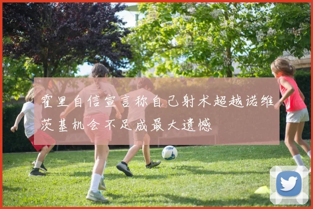 霍里自信宣言称自己射术超越诺维茨基机会不足成最大遗憾
