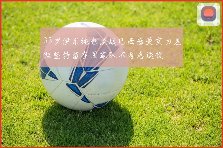 33岁伊东纯也谈战巴西感受实力差距坚持留在国家队不考虑退役