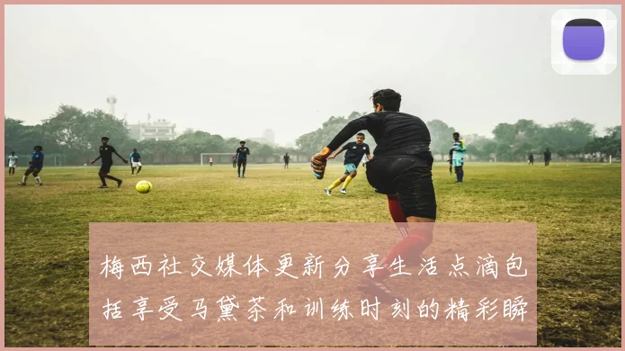 梅西社交媒体更新分享生活点滴包括享受马黛茶和训练时刻的精彩瞬间