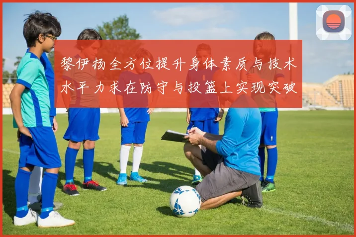 黎伊扬全方位提升身体素质与技术水平力求在防守与投篮上实现突破